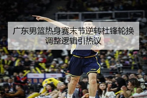 广东男篮热身赛末节逆转杜锋轮换调整逻辑引热议