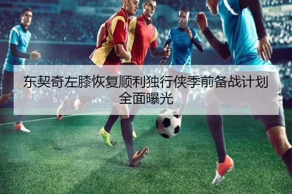 东契奇左膝恢复顺利独行侠季前备战计划全面曝光
