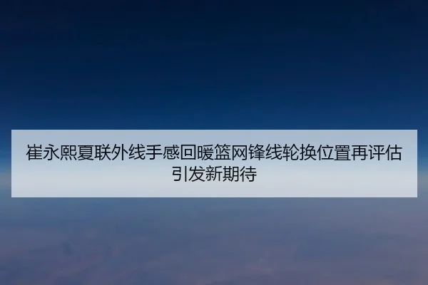 崔永熙夏联外线手感回暖篮网锋线轮换位置再评估引发新期待